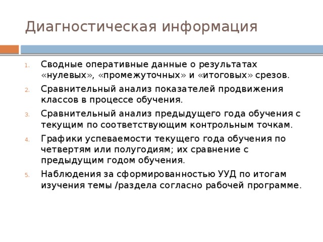 Диагностическая информация Сводные оперативные данные о результатах «нулевых», «промежуточных» и «итоговых» срезов. Сравнительный анализ показателей продвижения классов в процессе обучения. Сравнительный анализ предыдущего года обучения с текущим по соответствующим контрольным точкам. Графики успеваемости текущего года обучения по четвертям или полугодиям; их сравнение с предыдущим годом обучения. Наблюдения за сформированностью УУД по итогам изучения темы /раздела согласно рабочей программе. 