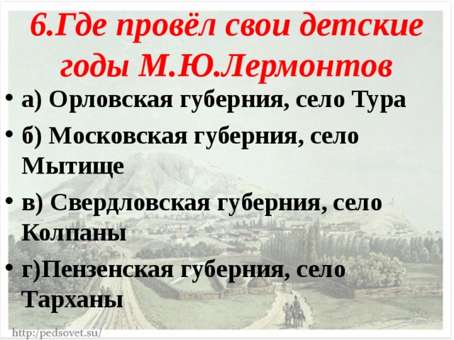 6.Где провёл свои детские годы М.Ю.Лермонтов а) Орловская губерния, село Тура б) Московская губерния, село Мытище в) Свердловская губерния, село Колпаны г)Пензенская губерния, село Тарханы 