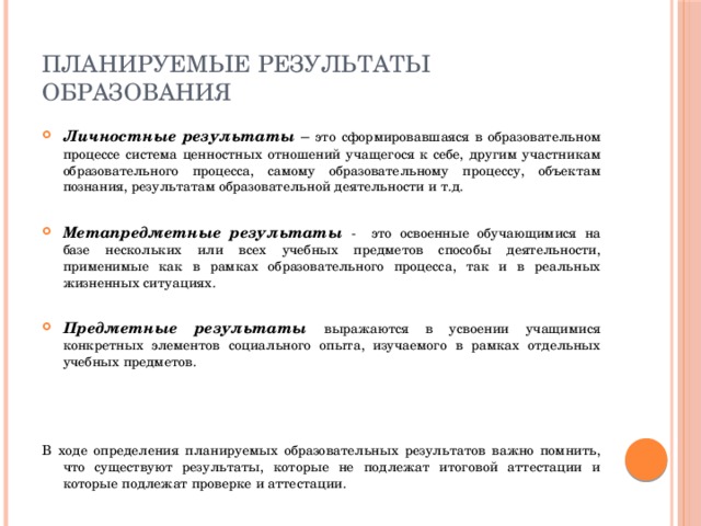 Планируемые результаты образования Личностные результаты – это сформировавшаяся в образовательном процессе система ценностных отношений учащегося к себе, другим участникам образовательного процесса, самому образовательному процессу, объектам познания, результатам образовательной деятельности и т.д. Метапредметные результаты -  это освоенные обучающимися на базе нескольких или всех учебных предметов способы деятельности, применимые как в рамках образовательного процесса, так и в реальных жизненных ситуациях. Предметные результаты выражаются в усвоении учащимися конкретных элементов социального опыта, изучаемого в рамках отдельных учебных предметов. В ходе определения планируемых образовательных результатов важно помнить, что существуют результаты, которые не подлежат итоговой аттестации и которые подлежат проверке и аттестации. 