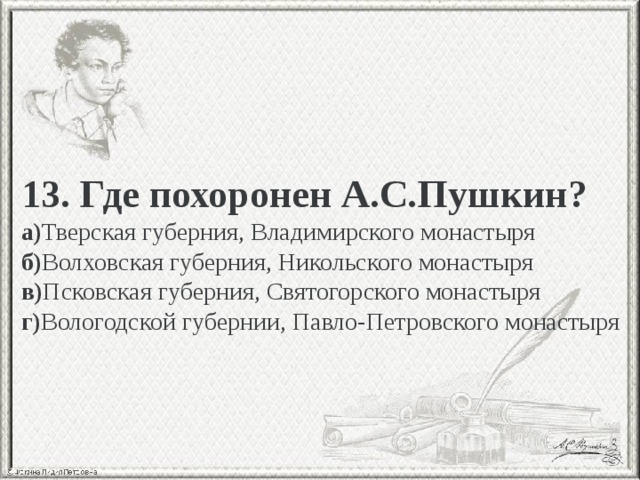 13. Где похоронен А.С.Пушкин? а) Тверская губерния, Владимирского монастыря б) Волховская губерния, Никольского монастыря в) Псковская губерния, Святогорского монастыря г) Вологодской губернии, Павло-Петровского монастыря 