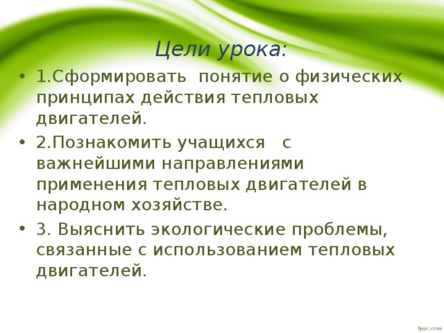 Цели урока: 1.Сформировать понятие о физических принципах действия тепловых двигателей. 2.Познакомить учащихся с важнейшими направлениями применения тепловых двигателей в народном хозяйстве. 3. Выяснить экологические проблемы, связанные с использованием тепловых двигателей. 