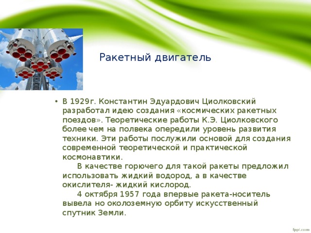 Ракетный двигатель В 1929г. Константин Эдуардович Циолковский разработал идею создания «космических ракетных поездов». Теоретические работы К.Э. Циолковского более чем на полвека опередили уровень развития техники. Эти работы послужили основой для создания современной теоретической и практической космонавтики.  В качестве горючего для такой ракеты предложил использовать жидкий водород, а в качестве окислителя- жидкий кислород.  4 октября 1957 года впервые ракета-носитель вывела но околоземную орбиту искусственный спутник Земли. 