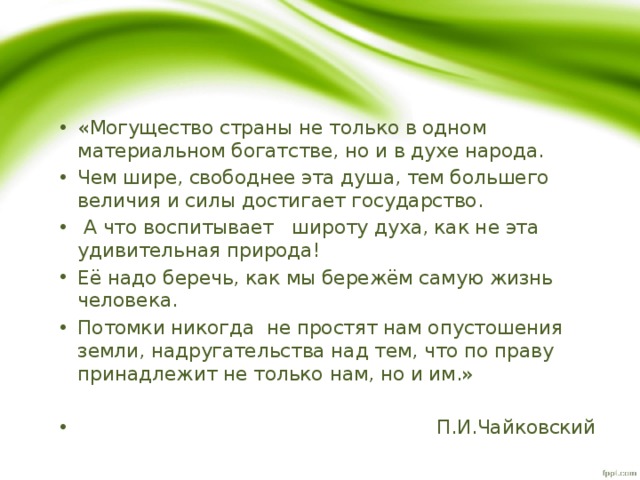 «Могущество страны не только в одном материальном богатстве, но и в духе народа. Чем шире, свободнее эта душа, тем большего величия и силы достигает государство.  А что воспитывает широту духа, как не эта удивительная природа! Её надо беречь, как мы бережём самую жизнь человека. Потомки никогда не простят нам опустошения земли, надругательства над тем, что по праву принадлежит не только нам, но и им.»  П.И.Чайковский 