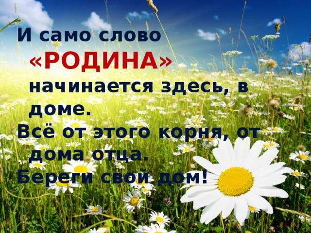 И само слово «РОДИНА» начинается здесь, в доме. Всё от этого корня, от дома отца. Береги свой дом! 