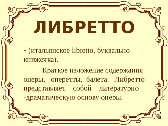 ЛИБРЕТТО - (итал ьянское libretto, буквально  - книжечка) .   К раткое изложение содержания оперы,  оперетты,  балета.  Л ибретто представляет  собой  литературно  -драматическую основу оперы. 