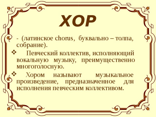 ХОР  - ( латинское chorus , буквально – толпа, собрание ) .  Певческий коллектив, исполняющий вокальную музыку, преимущественно многоголосную.  Хором называют музыкальное произведение, предназначенное для исполнения певческим коллективом.  