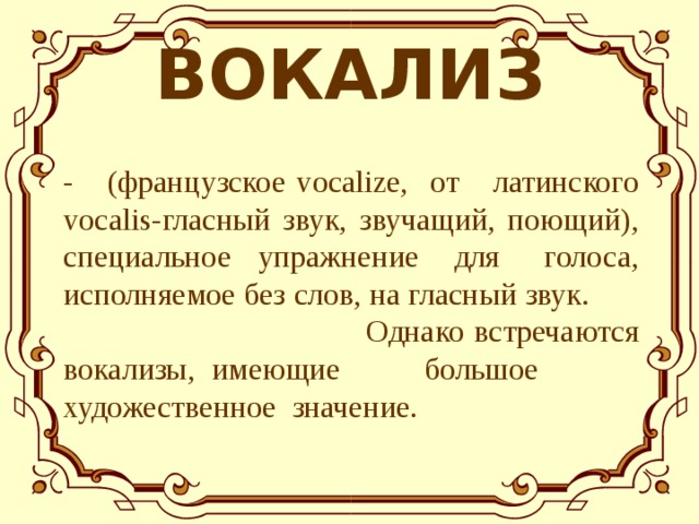 ВОКАЛИЗ  - (французское vocalize, от латинского vocalis-гласный звук, звучащий, поющий), специальное упражнение для голоса, исполняемое без слов, на гласный звук.  Однако встречаются вокализы, имеющие  большое  художественное значение. 