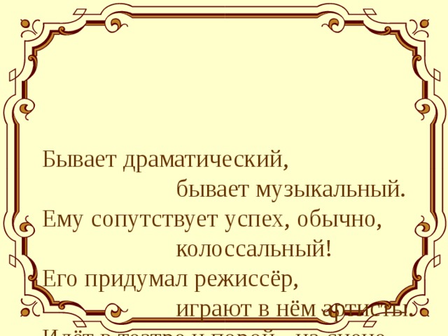 Бывает драматический,     бывает музыкальный.  Ему сопутствует успех, обычно,     колоссальный!  Его придумал режиссёр,     играют в нём артисты.  Идёт в театре и порой - на сцене     всё, как в жизни. 