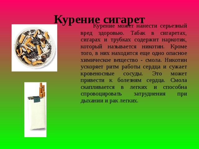 Курение сигарет     Курение может нанести серьезный вред здоровью. Табак в сигаретах, сигарах и трубках содержит наркотик, который называется никотин. Кроме того, в них находится еще одно опасное химическое вещество - смола. Никотин ускоряет ритм работы сердца и сужает кровеносные сосуды. Это может привести к болезням сердца. Смола скапливается в легких и способна спровоцировать затруднения при дыхании и рак легких.