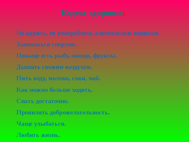 Кодекс здоровья : Не курить, не употреблять алкогольные напитки. Заниматься спортом. Почаще есть рыбу, овощи, фрукты. Дышать свежим воздухом. Пить воду, молоко, соки, чай. Как можно больше ходить. Спать достаточно. Проявлять доброжелательность. Чаще улыбаться. Любить жизнь.