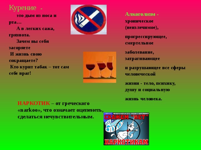 Курение -  это дым из носа и рта…  А в легких сажа, грязнота.  Зачем вы себя засоряете  И жизнь свою сокращаете?  Кто курит табак – тот сам себе враг! Алкоголизм - хроническое (неизлечимое), прогрессирующее, смертельное заболевание, затрагивающее и разрушающее все сферы человеческой жизни - тело, психику, душу и социальную жизнь человека. НАРКОТИК – от греческого « narkoo », что означает оцепенеть, сделаться нечувствительным.