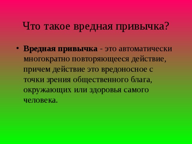 Что такое вредная привычка? Вредная привычка - это автоматически многократно повторяющееся действие, причем действие это вредоносное с точки зрения общественного блага, окружающих или здоровья самого человека.