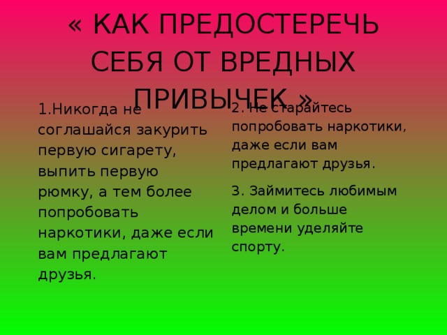 « КАК ПРЕДОСТЕРЕЧЬ СЕБЯ ОТ ВРЕДНЫХ ПРИВЫЧЕК »   1.Никогда не соглашайся закурить первую сигарету, выпить первую рюмку, а тем более попробовать наркотики, даже если вам предлагают друзья. 2. Не старайтесь попробовать наркотики, даже если вам предлагают друзья.  3. Займитесь любимым делом и больше времени уделяйте спорту.  