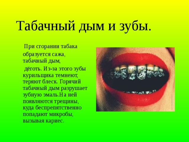 Табачный дым и зубы.   При сгорании табака  образуется сажа, табачный дым,   дёготь. Из-за этого зубы курильщика темнеют, теряют блеск. Горячий табачный дым разрушает зубную эмаль.На ней появляются трещины, куда беспрепятственно попадают микробы, вызывая кариес.