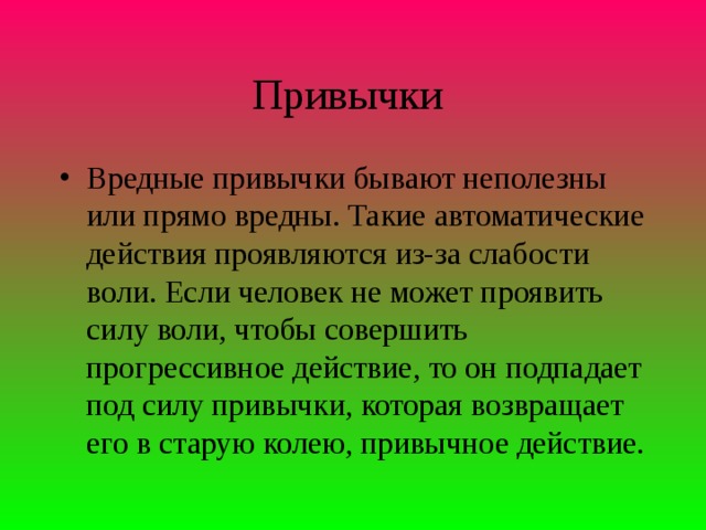 Привычки Вредные привычки бывают неполезны или прямо вредны. Такие автоматические действия проявляются из-за слабости воли. Если человек не может проявить силу воли, чтобы совершить прогрессивное действие, то он подпадает под силу привычки, которая возвращает его в старую колею, привычное действие.