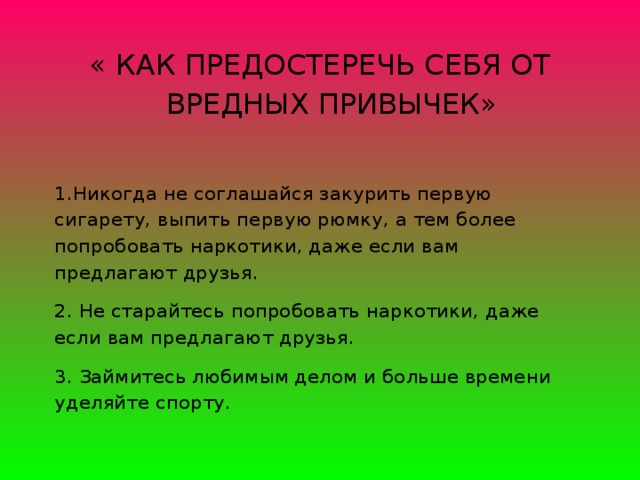 « КАК ПРЕДОСТЕРЕЧЬ СЕБЯ ОТ ВРЕДНЫХ ПРИВЫЧЕК» 1.Никогда не соглашайся закурить первую сигарету, выпить первую рюмку, а тем более попробовать наркотики, даже если вам предлагают друзья.  2. Не старайтесь попробовать наркотики, даже если вам предлагают друзья. 3. Займитесь любимым делом и больше времени уделяйте спорту.