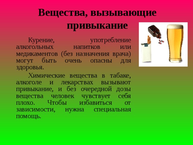 Вещества, вызывающие привыкание   Курение, употребление алкогольных напитков или медикаментов (без назначения врача) могут быть очень опасны для здоровья.   Химические вещества в табаке, алкоголе и лекарствах вызывают привыкание, и без очередной дозы вещества человек чувствует себя плохо. Чтобы избавиться от зависимости, нужна специальная помощь.