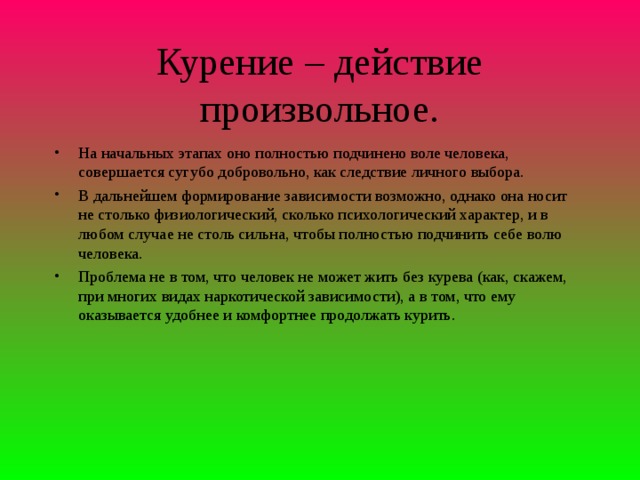 Курение – действие произвольное. На начальных этапах оно полностью подчинено воле человека, совершается сугубо добровольно, как следствие личного выбора. В дальнейшем формирование зависимости возможно, однако она носит не столько физиологический, сколько психологический характер, и в любом случае не столь сильна, чтобы полностью подчинить себе волю человека. Проблема не в том, что человек не может жить без курева (как, скажем, при многих видах наркотической зависимости), а в том, что ему оказывается удобнее и комфортнее продолжать курить.