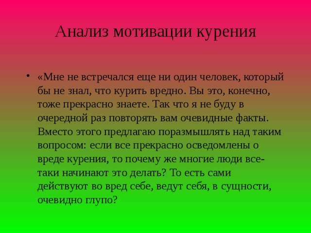 Анализ мотивации курения   «Мне не встречался еще ни один человек, который бы не знал, что курить вредно. Вы это, конечно, тоже прекрасно знаете. Так что я не буду в очередной раз повторять вам очевидные факты. Вместо этого предлагаю поразмышлять над таким вопросом: если все прекрасно осведомлены о вреде курения, то почему же многие люди все-таки начинают это делать? То есть сами действуют во вред себе, ведут себя, в сущности, очевидно глупо?