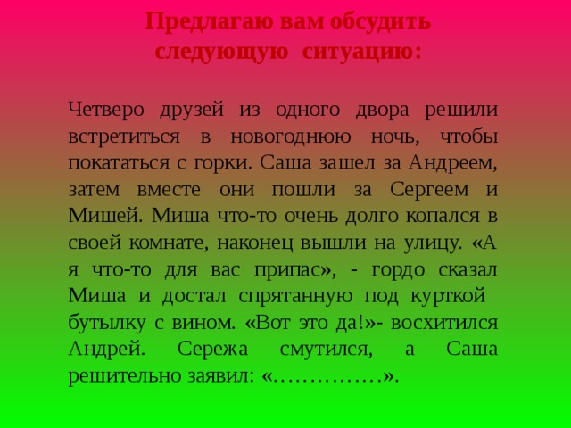 Предлагаю вам обсудить следующую ситуацию: Четверо друзей из одного двора решили встретиться в новогоднюю ночь, чтобы покататься с горки. Саша зашел за Андреем, затем вместе они пошли за Сергеем и Мишей. Миша что-то очень долго копался в своей комнате, наконец вышли на улицу. «А я что-то для вас припас», - гордо сказал Миша и достал спрятанную под курткой бутылку с вином. «Вот это да!»- восхитился Андрей. Сережа смутился, а Саша решительно заявил: «……………».