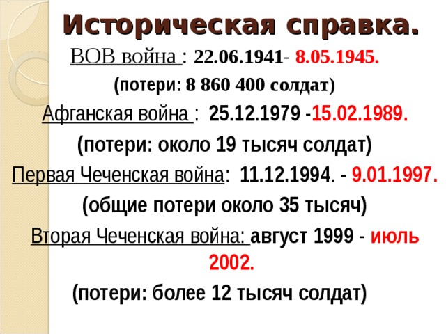 Историческая справка. ВОВ война : 22.06.1941 - 8.05.1945. (потери: 8 860 400 солдат) Афганская война : 25.12.1979 - 15.02.1989. (потери: около 19 тысяч солдат) Первая Чеченская война : 11.12.1994 . - 9.01.1997. (общие потери около 35 тысяч) Вторая Чеченская война: август 1999 - июль 2002. (потери: более 12 тысяч солдат)  