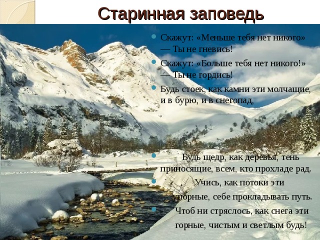 Старинная заповедь Скажут: «Меньше тебя нет никого» — Ты не гневись! Скажут: «Больше тебя нет никого!» — Ты не гордись! Будь стоек, как камни эти молчащие, и в бурю, и в снегопад,     Будь щедр, как деревья, тень приносящие, всем, кто прохладе рад.  Учись, как потоки эти  упорные, себе прокладывать путь.  Чтоб ни стряслось, как снега эти  горные, чистым и светлым будь! 