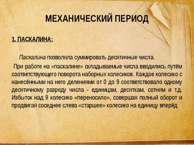 МЕХАНИЧЕСКИЙ ПЕРИОД 1. ПАСКАЛИНА:  Паскалина позволяла суммировать десятичные числа.  При работе на «паскалине» складываемые числа вводились путём соответствующего поворота наборных колесиков. Каждое колесико с нанесёнными на него делениями от 0 до 9 соответствовало одному десятичному разряду числа - единицам, десяткам, сотням и т.д. Избыток над 9 колесико «переносило», совершая полный оборот и продвигая соседнее слева «старшее» колесико на единицу вперёд 