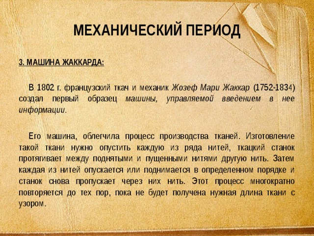 МЕХАНИЧЕСКИЙ ПЕРИОД 3. МАШИНА ЖАККАРДА:  В 1802 г. французский ткач и механик Жозеф Мари Жаккар (1752-1834) создал первый образец машины, управляемой введением в нее информации.  Его машина, облегчила процесс производства тканей. Изготовление такой ткани нужно опустить каждую из ряда нитей, ткацкий станок протягивает между поднятыми и пущенными нитями другую нить. Затем каждая из нитей опускается или поднимается в определенном порядке и станок снова пропускает через них нить. Этот процесс многократно повторяется до тех пор, пока не будет получена нужная длина ткани с узором.  