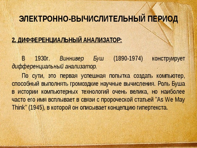 ЭЛЕКТРОННО-ВЫЧИСЛИТЕЛЬНЫЙ ПЕРИОД 2. ДИФФЕРЕНЦИАЛЬНЫЙ АНАЛИЗАТОР:  В 1930г . Виннивер Буш (1890-1974) конструирует дифференциальный анализатор. По сути, это первая успешная попытка создать компьютер, способный выполнять громоздкие научные вычисления. Роль Буша в истории компьютерных технологий очень велика, но наиболее часто его имя всплывает в связи с пророческой статьей 