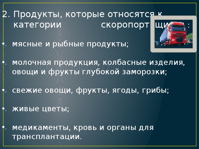Продукты, которые относятся к категории скоропортящихся : мясные и рыбные продукты; молочная продукция, колбасные изделия, овощи и фрукты глубокой заморозки; свежие овощи, фрукты, ягоды, грибы; живые цветы; медикаменты, кровь и органы для трансплантации. 
