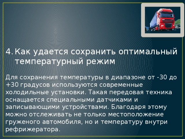 Как удается сохранить оптимальный температурный режим Для сохранения температуры в диапазоне от -30 до +30 градусов используются современные холодильные установки. Такая передовая техника оснащается специальными датчиками и записывающими устройствами. Благодаря этому можно отслеживать не только местоположение груженого автомобиля, но и температуру внутри рефрижератора. 
