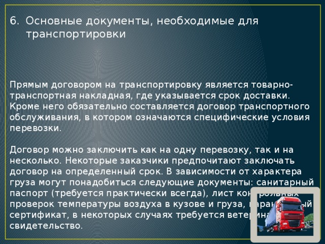 Основные документы, необходимые для транспортировки Прямым договором на транспортировку является товарно-транспортная накладная, где указывается срок доставки. Кроме него обязательно составляется договор транспортного обслуживания, в котором означаются специфические условия перевозки. Договор можно заключить как на одну перевозку, так и на несколько. Некоторые заказчики предпочитают заключать договор на определенный срок. В зависимости от характера груза могут понадобиться следующие документы: санитарный паспорт (требуется практически всегда), лист контрольных проверок температуры воздуха в кузове и груза, карантинный сертификат, в некоторых случаях требуется ветеринарное свидетельство. 