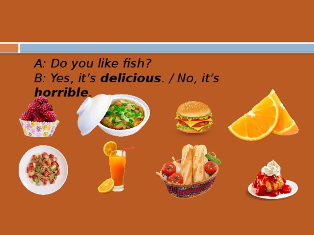 A: Do you like fish? B: Yes, it’s delicious . / No, it’s horrible .  