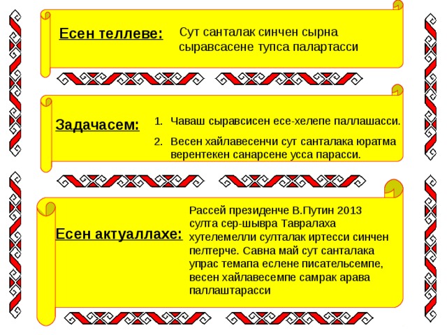 Есен теллеве: Сут санталак синчен сырна сыравсасене тупса палартасси Чаваш сыравсисен есе-хелепе паллашасси. Весен хайлавесенчи сут санталака юратма верентекен санарсене усса парасси. Задачасем: Рассей президенче В.Путин 2013 султа сер-шывра Тавралаха хутелемелли султалак иртесси синчен пелтерче. Савна май сут санталака упрас темапа еслене писательсемпе, весен хайлавесемпе самрак арава паллаштарасси Есен актуаллахе: 