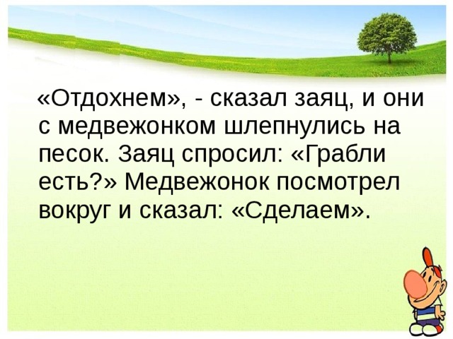  «Отдохнем», - сказал заяц, и они с медвежонком шлепнулись на песок. Заяц спросил: «Грабли есть?» Медвежонок посмотрел вокруг и сказал: «Сделаем». 