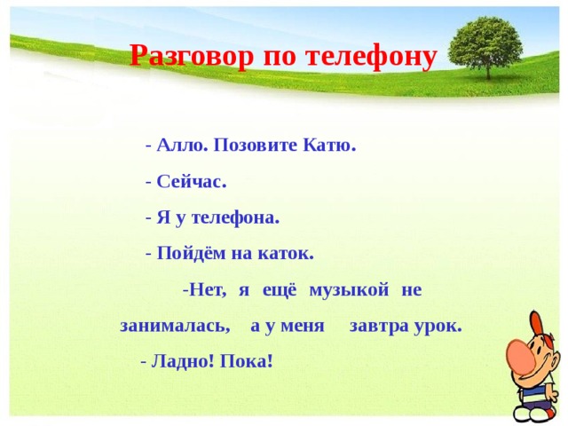 Разговор по телефону  - Алло. Позовите Катю.  - Сейчас.  - Я у телефона.  - Пойдём на каток.  -Нет, я ещё музыкой не занималась, а у меня завтра урок.  - Ладно! Пока! 