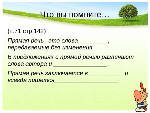 Что вы помните… (п.71 стр.142) Прямая речь –это слова ________ , передаваемые без изменения.   В предложениях с прямой речью различают слова автора и ________________.   Прямая речь заключается в __________ и всегда пишется___________________ 