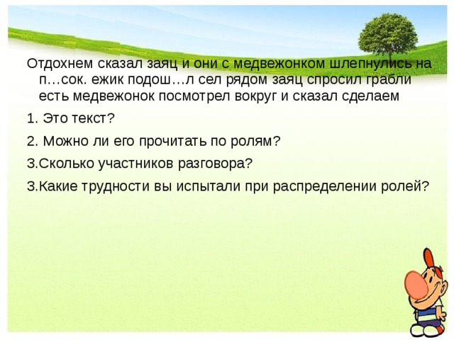 Отдохнем сказал заяц и они с медвежонком шлепнулись на п…сок. ежик подош…л сел рядом заяц спросил грабли есть медвежонок посмотрел вокруг и сказал сделаем 1. Это текст? 2. Можно ли его прочитать по ролям? 3.Сколько участников разговора? 3.Какие трудности вы испытали при распределении ролей? 