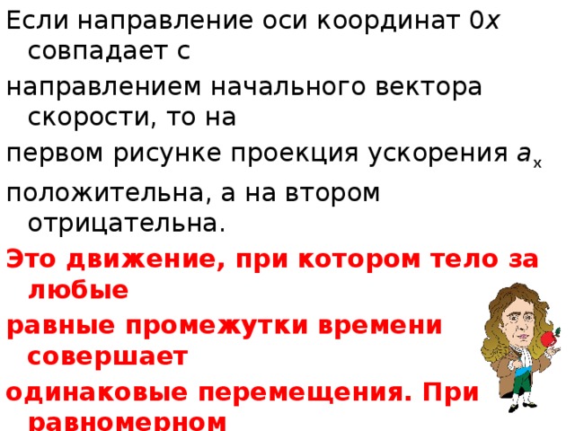 Если направление оси координат 0 х совпадает с направлением начального вектора скорости, то на первом рисунке проекция ускорения a x положительна, а на втором отрицательна. Это движение, при котором тело за любые равные промежутки времени совершает одинаковые перемещения. При равномерном прямолинейном движении скорость тела постоянна, а ускорение равно нулю. 