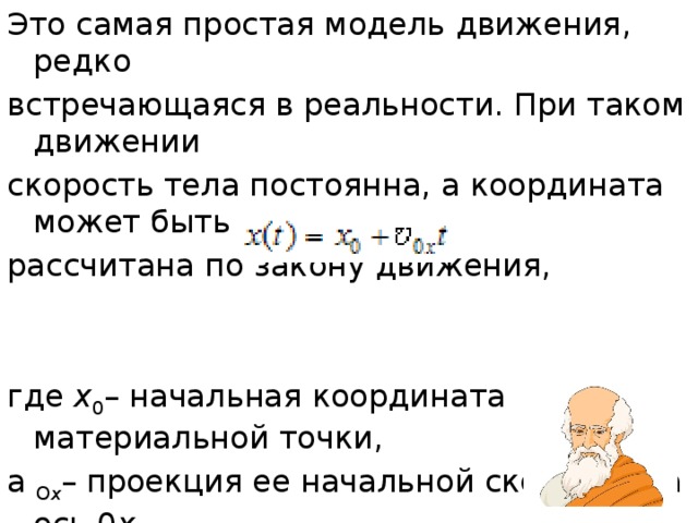 Это самая простая модель движения, редко встречающаяся в реальности. При таком движении скорость тела постоянна, а координата может быть рассчитана по закону движения, где  x 0 – начальная координата материальной точки, а О x – проекция ее начальной скорости на ось 0 х . 