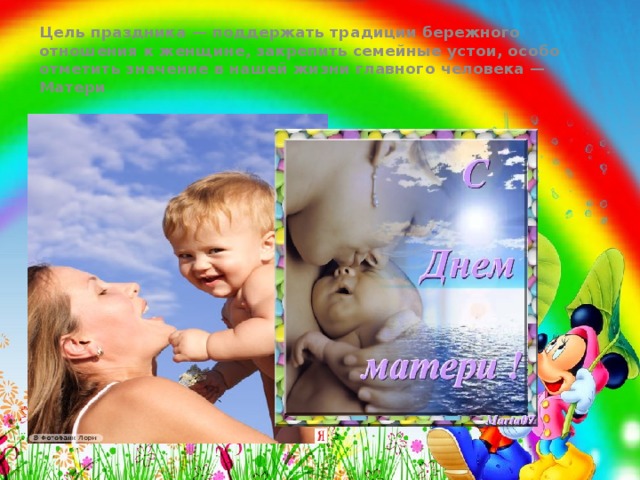 Цель праздника — поддержать традиции бережного отношения к женщине, закрепить семейные устои, особо отметить значение в нашей жизни главного человека — Матери   Цель праздника — поддержать традиции бережного отношения к женщине, закрепить семейные устои, особо отметить значение в нашей жизни главного человека — Матери  