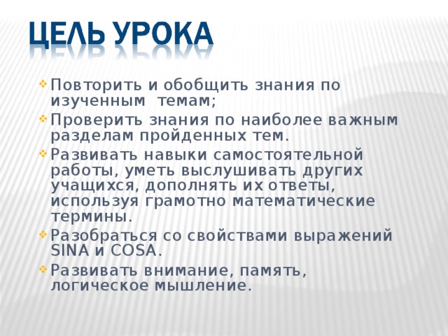 Повторить и обобщить знания по изученным темам; Проверить знания по наиболее важным разделам пройденных тем. Развивать навыки самостоятельной работы, уметь выслушивать других учащихся, дополнять их ответы, используя грамотно математические термины. Разобраться со свойствами выражений SINA и COSA . Развивать внимание, память, логическое мышление.  