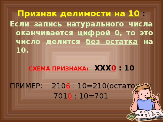 Признак делимости на 10  : Если запись натурального числа оканчивается цифрой  0 , то это число делится без остатка на 10.  СХЕМА ПРИЗНАКА:  ХХХ 0  : 10  ПРИМЕР: 210 6  : 10=210(остаток 6 );  701 0  : 10=701 