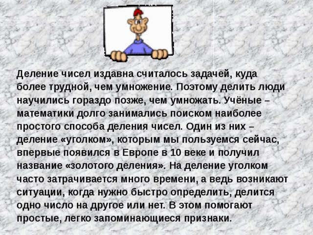 Деление чисел издавна считалось задачей, куда более трудной, чем умножение. Поэтому делить люди научились гораздо позже, чем умножать. Учёные – математики долго занимались поиском наиболее простого способа деления чисел. Один из них – деление «уголком», которым мы пользуемся сейчас, впервые появился в Европе в 10 веке и получил название «золотого деления». На деление уголком часто затрачивается много времени, а ведь возникают ситуации, когда нужно быстро определить, делится одно число на другое или нет. В этом помогают простые, легко запоминающиеся признаки. 