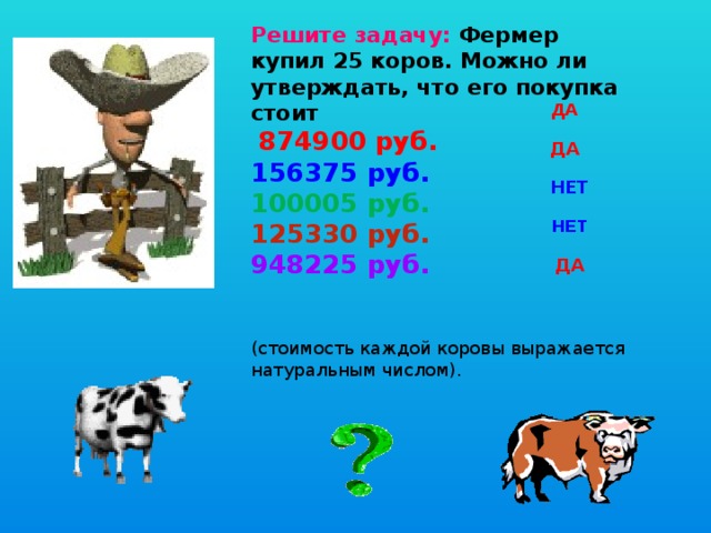 Решите задачу: Фермер купил 25 коров. Можно ли утверждать, что его покупка стоит   874900 руб.  156375 руб.  100005 руб.  125330 руб.  948225 руб.     (стоимость каждой коровы выражается  натуральным числом). ДА ДА  НЕТ НЕТ  ДА 