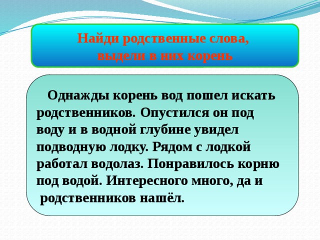 Найди родственные слова, выдели в них корень  Однажды корень вод пошел искать родственников. Опустился он под воду и в водной глубине увидел подводную лодку. Рядом с лодкой работал водолаз. Понравилось корню под водой. Интересного много, да и  родственников нашёл. 