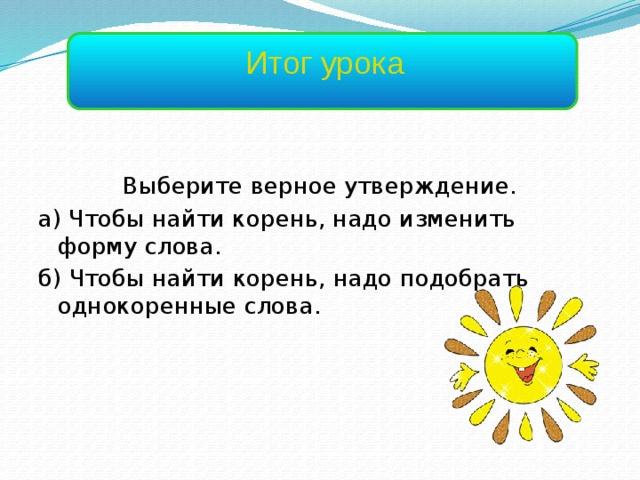 Итог урока Выберите верное утверждение. а) Чтобы найти корень, надо изменить форму слова. б) Чтобы найти корень, надо подобрать однокоренные слова. 