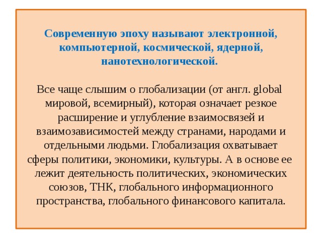  Современную эпоху называют электронной, компьютерной, космической, ядерной, нанотехнологической.   Все чаще слышим о глобализации (от англ. global  мировой, всемирный), которая означает резкое расширение и углубление взаимосвязей и взаимозависимостей между странами, народами и отдельными людьми. Глобализация охватывает сферы политики, экономики, культуры. А в основе ее  лежит деятельность политических, экономических союзов, ТНК, глобального информациoннoгo пространства, глобальнoгo финансового капитала.   