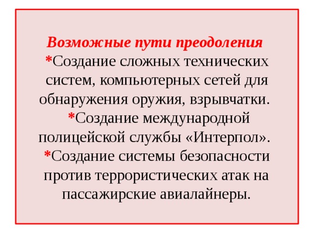  Возможные пути преодоления  * Создание сложных технических систем, компьютерных сетей для обнаружения оружия, взрывчатки.  * Создание международной полицейской службы «Интерпол».  * Создание системы безопасности против террористических атак на пассажирские авиалайнеры.   