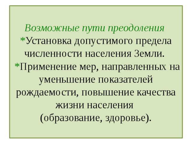  Возможные пути преодоления  * Установка допустимого предела численности населения Земли.  * Применение мер, направленных на уменьшение показателей рождаемости, повышение качества жизни населения  (образование, здоровье).   
